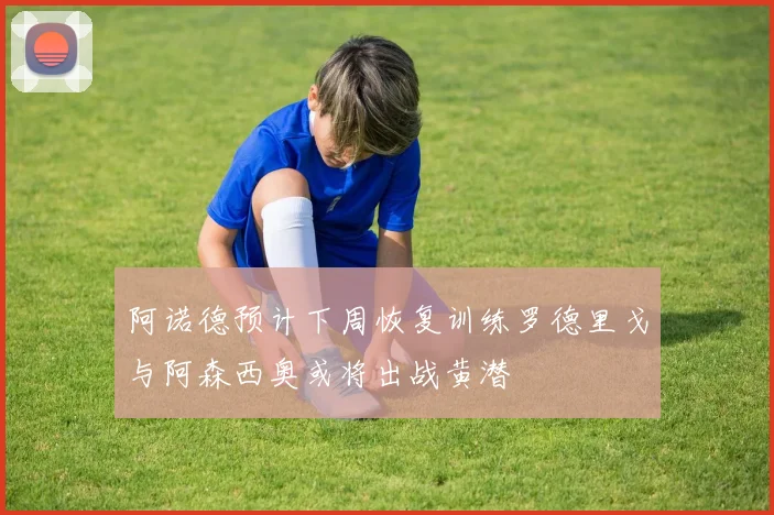 阿诺德预计下周恢复训练罗德里戈与阿森西奥或将出战黄潜