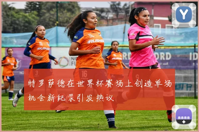 特罗萨德在世界杯赛场上创造单场机会新纪录引发热议
