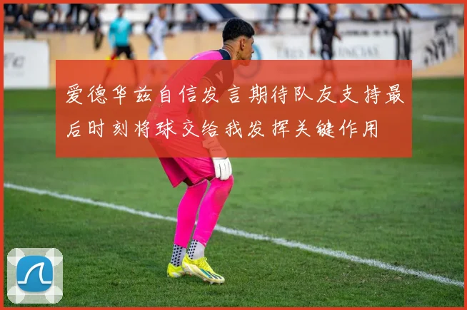 爱德华兹自信发言期待队友支持最后时刻将球交给我发挥关键作用