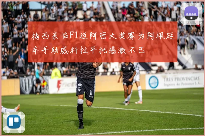 梅西亲临F1迈阿密大奖赛为阿根廷车手助威科拉平托感激不已