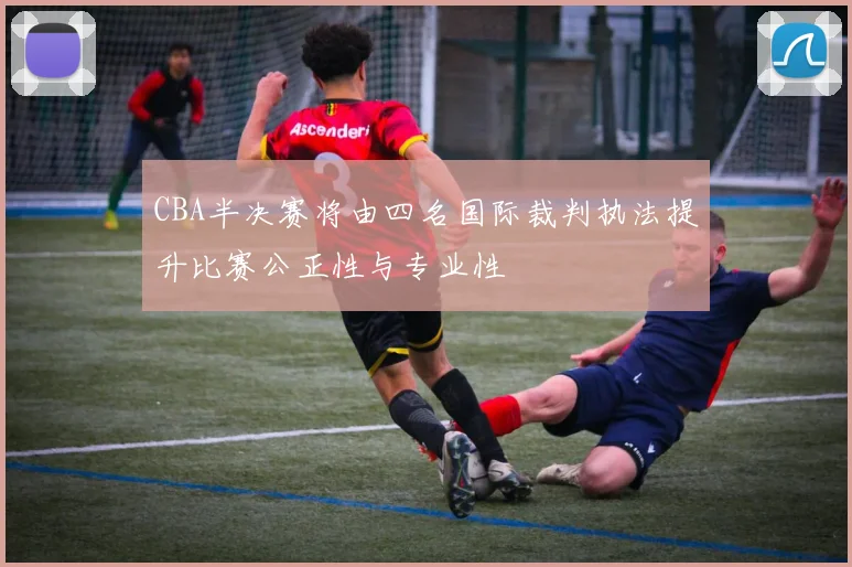 CBA半决赛将由四名国际裁判执法提升比赛公正性与专业性