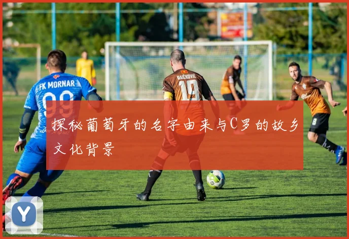 探秘葡萄牙的名字由来与C罗的故乡文化背景