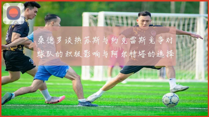 桑德罗谈热苏斯与约克雷斯竞争对球队的积极影响与阿尔特塔的选择难题