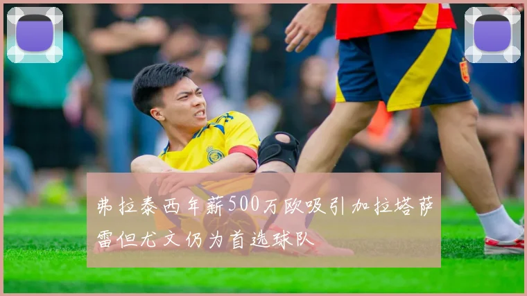 弗拉泰西年薪500万欧吸引加拉塔萨雷但尤文仍为首选球队