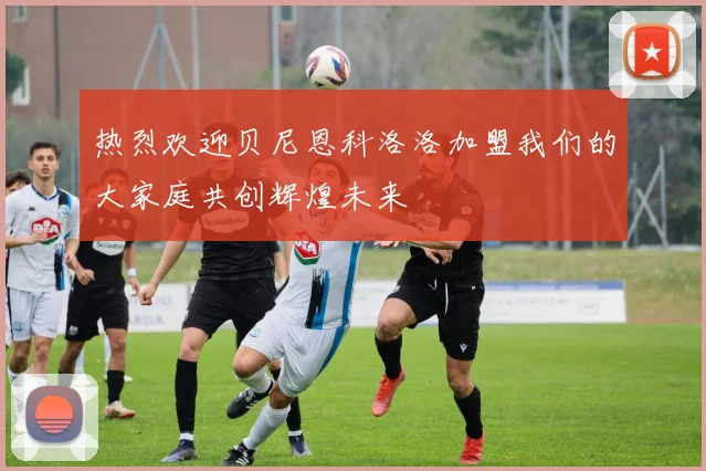热烈欢迎贝尼恩科洛洛加盟我们的大家庭共创辉煌未来