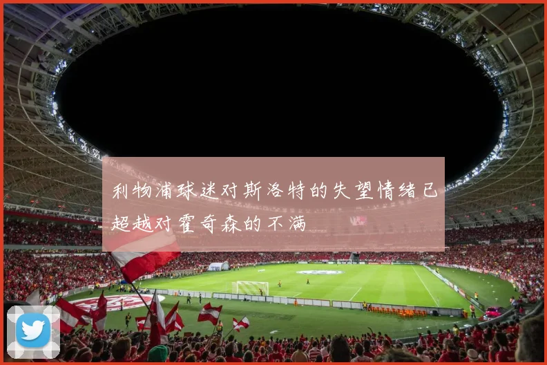 利物浦球迷对斯洛特的失望情绪已超越对霍奇森的不满