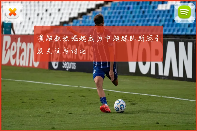 澳超教练崛起成为中超球队新宠引发关注与讨论