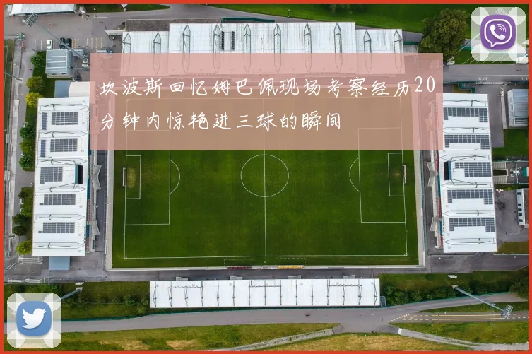 坎波斯回忆姆巴佩现场考察经历20分钟内惊艳进三球的瞬间